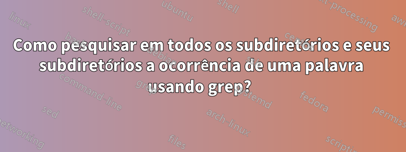 Como pesquisar em todos os subdiretórios e seus subdiretórios a ocorrência de uma palavra usando grep? 