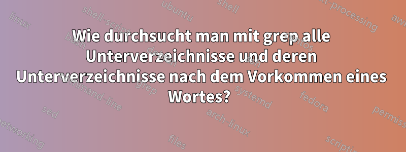 Wie durchsucht man mit grep alle Unterverzeichnisse und deren Unterverzeichnisse nach dem Vorkommen eines Wortes? 