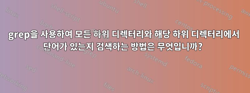 grep을 사용하여 모든 하위 디렉터리와 해당 하위 디렉터리에서 단어가 있는지 검색하는 방법은 무엇입니까? 