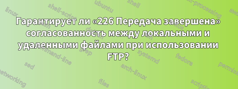 Гарантирует ли «226 Передача завершена» согласованность между локальными и удаленными файлами при использовании FTP?