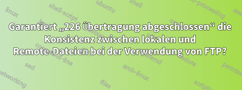 Garantiert „226 Übertragung abgeschlossen“ die Konsistenz zwischen lokalen und Remote-Dateien bei der Verwendung von FTP?