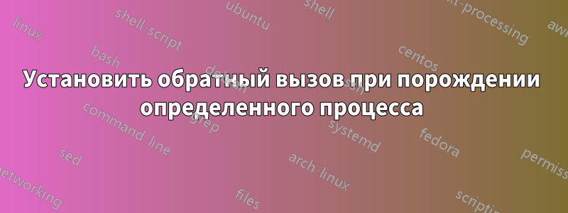 Установить обратный вызов при порождении определенного процесса