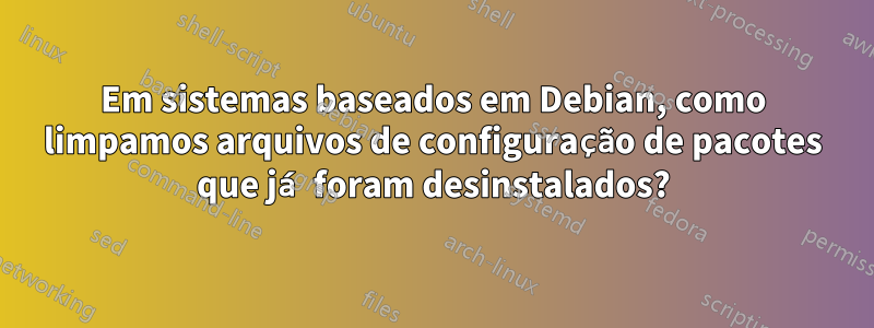 Em sistemas baseados em Debian, como limpamos arquivos de configuração de pacotes que já foram desinstalados?