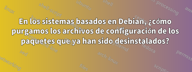 En los sistemas basados ​​en Debian, ¿cómo purgamos los archivos de configuración de los paquetes que ya han sido desinstalados?