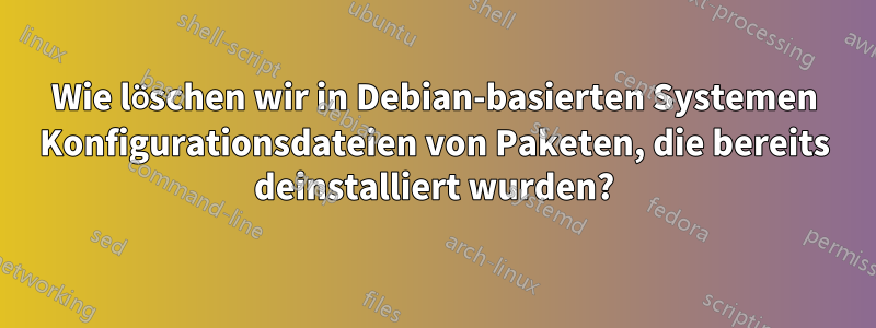 Wie löschen wir in Debian-basierten Systemen Konfigurationsdateien von Paketen, die bereits deinstalliert wurden?