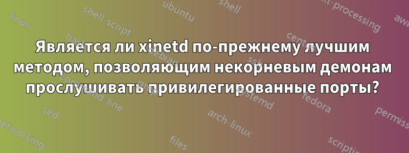 Является ли xinetd по-прежнему лучшим методом, позволяющим некорневым демонам прослушивать привилегированные порты?