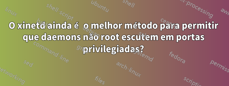 O xinetd ainda é o melhor método para permitir que daemons não root escutem em portas privilegiadas?