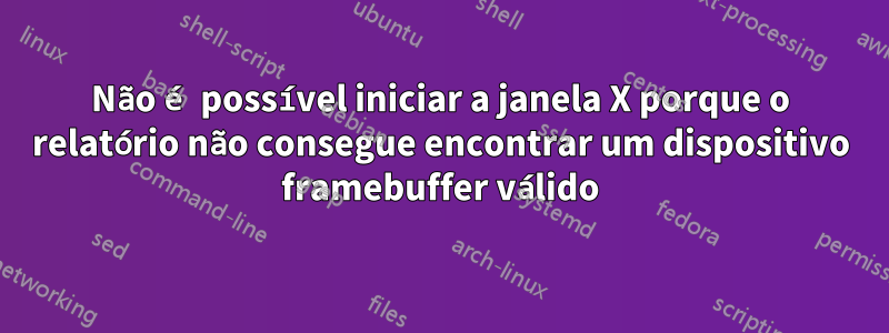 Não é possível iniciar a janela X porque o relatório não consegue encontrar um dispositivo framebuffer válido