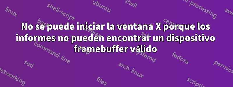 No se puede iniciar la ventana X porque los informes no pueden encontrar un dispositivo framebuffer válido