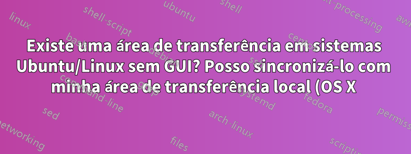 Existe uma área de transferência em sistemas Ubuntu/Linux sem GUI? Posso sincronizá-lo com minha área de transferência local (OS X)?