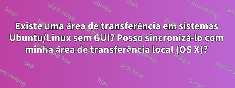 Existe uma área de transferência em sistemas Ubuntu/Linux sem GUI? Posso sincronizá-lo com minha área de transferência local (OS X)?