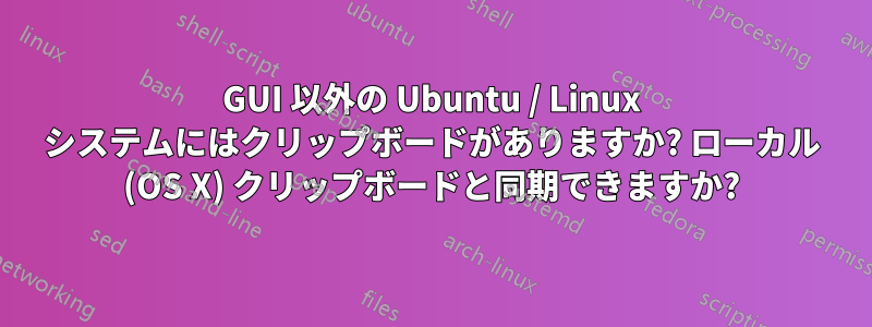 GUI 以外の Ubuntu / Linux システムにはクリップボードがありますか? ローカル (OS X) クリップボードと同期できますか?