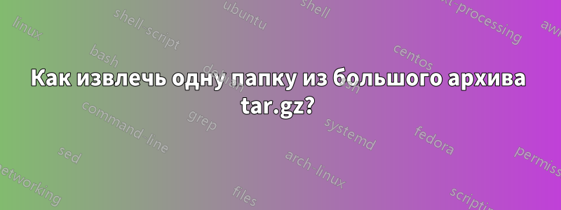 Как извлечь одну папку из большого архива tar.gz?