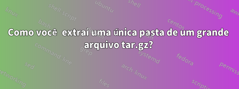 Como você extrai uma única pasta de um grande arquivo tar.gz?