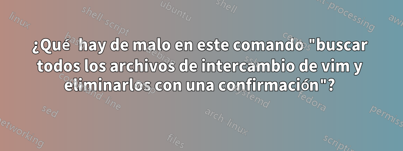 ¿Qué hay de malo en este comando "buscar todos los archivos de intercambio de vim y eliminarlos con una confirmación"?