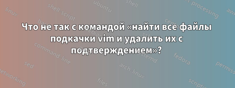 Что не так с командой «найти все файлы подкачки vim и удалить их с подтверждением»?