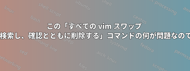 この「すべての vim スワップ ファイルを検索し、確認とともに削除する」コマンドの何が問題なのでしょうか?