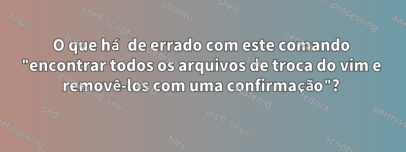 O que há de errado com este comando "encontrar todos os arquivos de troca do vim e removê-los com uma confirmação"?