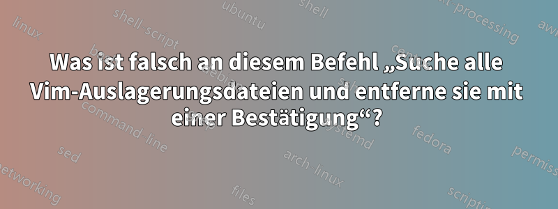 Was ist falsch an diesem Befehl „Suche alle Vim-Auslagerungsdateien und entferne sie mit einer Bestätigung“?