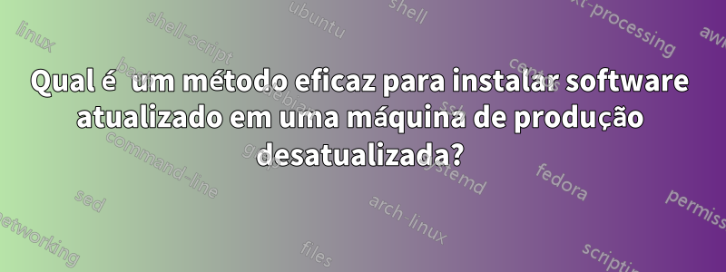 Qual é um método eficaz para instalar software atualizado em uma máquina de produção desatualizada?