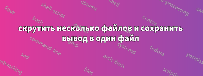 скрутить несколько файлов и сохранить вывод в один файл