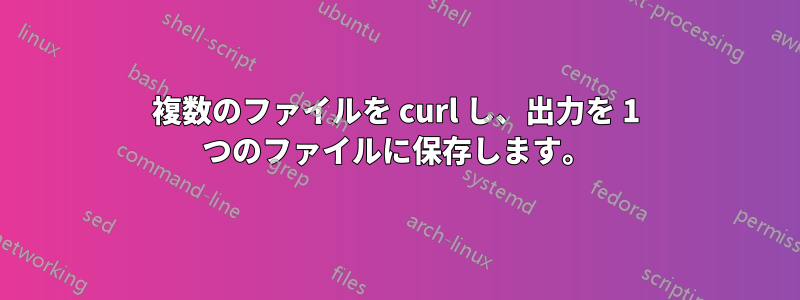 複数のファイルを curl し、出力を 1 つのファイルに保存します。