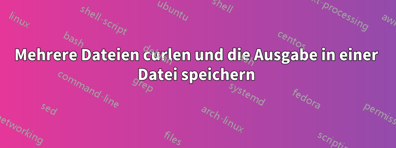 Mehrere Dateien curlen und die Ausgabe in einer Datei speichern