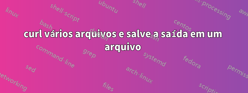 curl vários arquivos e salve a saída em um arquivo