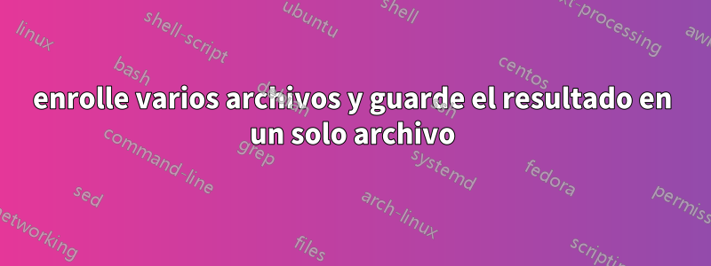 enrolle varios archivos y guarde el resultado en un solo archivo