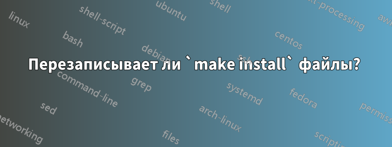 Перезаписывает ли `make install` файлы?