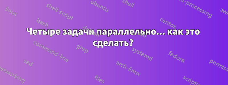 Четыре задачи параллельно... как это сделать?