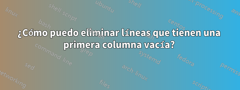 ¿Cómo puedo eliminar líneas que tienen una primera columna vacía?