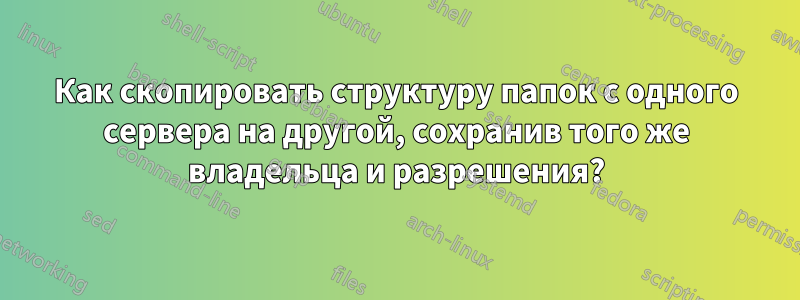 Как скопировать структуру папок с одного сервера на другой, сохранив того же владельца и разрешения?