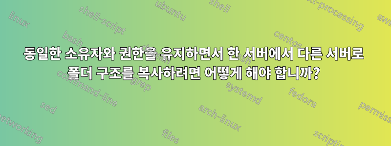 동일한 소유자와 권한을 유지하면서 한 서버에서 다른 서버로 폴더 구조를 복사하려면 어떻게 해야 합니까?