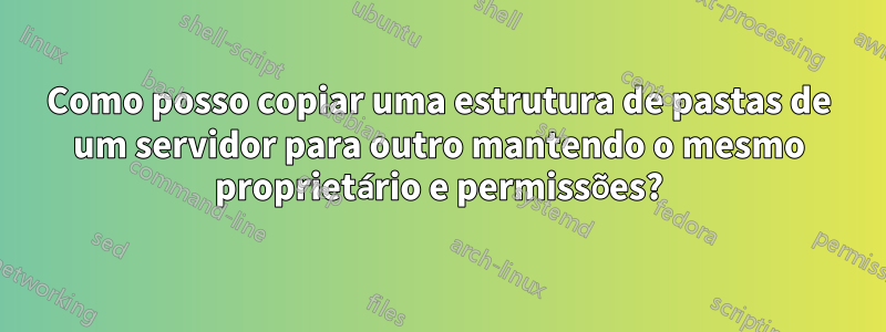 Como posso copiar uma estrutura de pastas de um servidor para outro mantendo o mesmo proprietário e permissões?