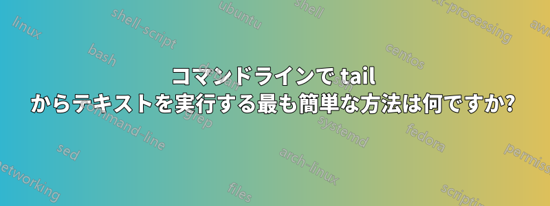 コマンドラインで tail からテキストを実行する最も簡単な方法は何ですか?