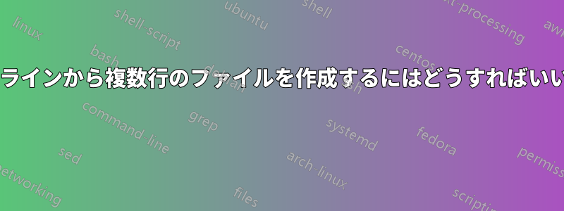 コマンドラインから複数行のファイルを作成するにはどうすればいいですか? 