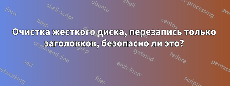 Очистка жесткого диска, перезапись только заголовков, безопасно ли это?