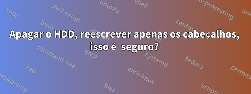 Apagar o HDD, reescrever apenas os cabeçalhos, isso é seguro?