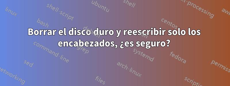 Borrar el disco duro y reescribir solo los encabezados, ¿es seguro?