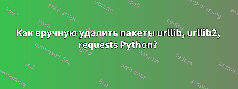 Как вручную удалить пакеты urllib, urllib2, requests Python?