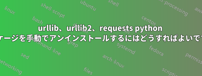 urllib、urllib2、requests python パッケージを手動でアンインストールするにはどうすればよいですか?