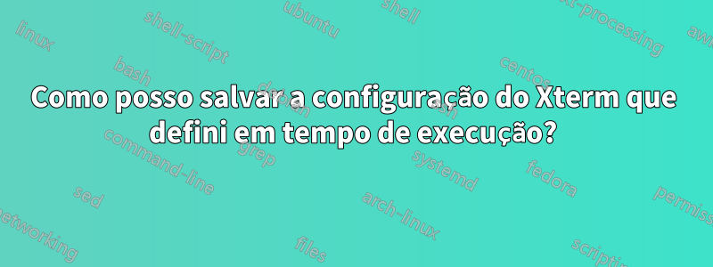 Como posso salvar a configuração do Xterm que defini em tempo de execução?