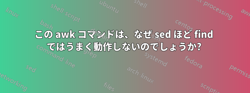 この awk コマンドは、なぜ sed ほど find ではうまく動作しないのでしょうか?