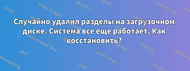 Случайно удалил разделы на загрузочном диске. Система все еще работает. Как восстановить?