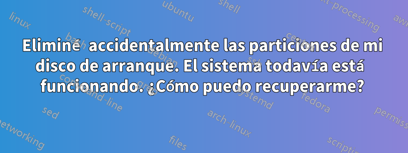 Eliminé accidentalmente las particiones de mi disco de arranque. El sistema todavía está funcionando. ¿Cómo puedo recuperarme?