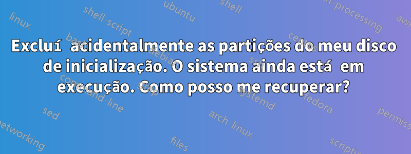 Excluí acidentalmente as partições do meu disco de inicialização. O sistema ainda está em execução. Como posso me recuperar?