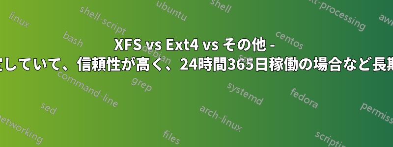 XFS vs Ext4 vs その他 - どのファイルシステムが安定していて、信頼性が高く、24時間365日稼働の場合など長期間にわたって使用できるか 