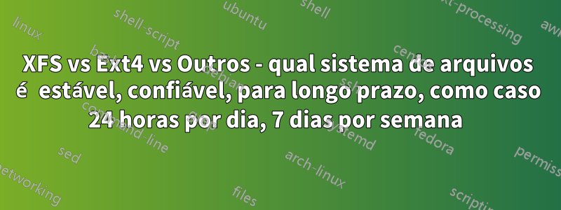 XFS vs Ext4 vs Outros - qual sistema de arquivos é estável, confiável, para longo prazo, como caso 24 horas por dia, 7 dias por semana 