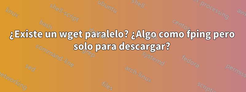 ¿Existe un wget paralelo? ¿Algo como fping pero solo para descargar?